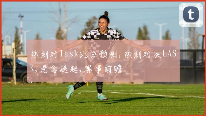 热刺对lask比分预测,热刺对决LASK,悬念迭起,赛事前瞻